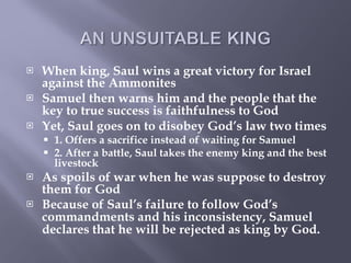 When king, Saul wins a great victory for Israel against the Ammonites Samuel then warns him and the people that the key to true success is   faithfulness to God Yet, Saul goes on to disobey God’s law two times 1. Offers a sacrifice instead of waiting for Samuel 2. After a battle, Saul takes the enemy king and the best livestock As spoils of war when he was suppose to destroy them for God Because of Saul’s failure to follow God’s commandments and his inconsistency,   Samuel declares that he will be rejected as king by God.   