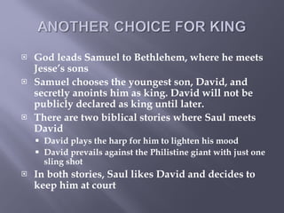 God leads Samuel to Bethlehem, where he meets Jesse’s sons  Samuel chooses the youngest son, David, and secretly anoints him as king. David will not be publicly declared as king until later. There are two biblical stories where Saul meets David David plays the harp for him to lighten his mood David prevails against the Philistine giant with just one sling shot In both stories, Saul likes David and decides to keep him at court 