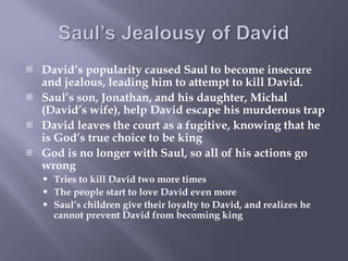 David’s popularity caused Saul to become insecure and jealous, leading him to attempt to kill David. Saul’s son, Jonathan, and his daughter, Michal (David’s wife), help David escape his murderous trap David leaves the court as a fugitive, knowing that he is God’s true choice to be king God is no longer with Saul, so all of his actions go wrong Tries to kill David two more times The people start to love David even more Saul’s children give their loyalty to David, and realizes he cannot prevent David from becoming king 