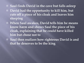 Saul finds David in the cave but falls asleep David had the opportunity to kill him, but cuts off a piece of his cloak and leaves him sleeping When Saul awakes, David tells him he means know harm and shows Saul the piece of his cloak, explaining that he could have killed him but chose not to   Saul then realizes how righteous David is and that he deserves to be the king  