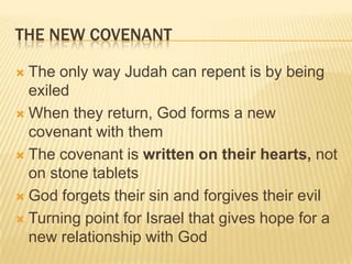The New CovenantThe only way Judah can repent is by being exiledWhen they return, God forms a new covenant with themThe covenant is written on their hearts, not on stone tabletsGod forgets their sin and forgives their evilTurning point for Israel that gives hope for a new relationship with God