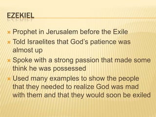 EzekielProphet in Jerusalem before the ExileTold Israelites that God’s patience was almost upSpoke with a strong passion that made some think he was possessedUsed many examples to show the people that they needed to realize God was mad with them and that they would soon be exiled