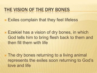 The Vision of the Dry BonesExiles complain that they feel lifelessEzekiel has a vision of dry bones, in which God tells him to bring flesh back to them and then fill them with lifeThe dry bones returning to a living animal represents the exiles soon returning to God’s love and life