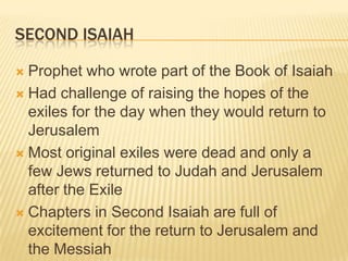 Second IsaiahProphet who wrote part of the Book of IsaiahHad challenge of raising the hopes of the exiles for the day when they would return to JerusalemMost original exiles were dead and only a few Jews returned to Judah and Jerusalem after the ExileChapters in Second Isaiah are full of excitement for the return to Jerusalem and the Messiah