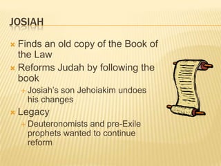 JosiahFinds an old copy of the Book of the LawReforms Judah by following the bookJosiah’s son Jehoiakim undoes his changesLegacyDeuteronomists and pre-Exile prophets wanted to continue reform