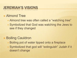 Jeremiah’s VisionsAlmond TreeAlmond tree was often called a “watching tree”Symbolized that God was watching the Jews to see if they changedBoiling CauldronBoiling pot of water tipped onto a fireplaceSymbolized that god will “extinguish” Judah if it doesn’t change