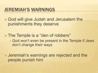 Jeremiah’s WarningsGod will give Judah and Jerusalem the punishments they deserveThe Temple is a “den of robbers”God won’t even be present in the Temple if Jews don’t change their waysJeremiah’s warnings are rejected and the people punish him