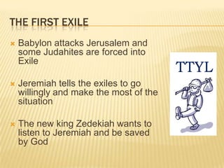 The First ExileBabylon attacks Jerusalem and some Judahites are forced into ExileJeremiah tells the exiles to go willingly and make the most of the situationThe new king Zedekiah wants to listen to Jeremiah and be saved by GodTTYL