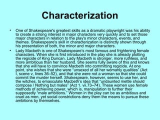 Characterization
? One of Shakespeare's greatest skills as a dramatic playwright was his ability
to create a strong interest in major characters very quickly and to set those
major characters in relation to the play's minor characters, events, and
themes. Shakespeare's skill in characterization is distinctly shown through
his presentation of both, the minor and major characters.
? Lady Macbeth is one of Shakespeares most famous and frightening female
characters. When she is first introduced in the play she is already plotting
the regicide of King Duncan. Lady Macbeth is stronger, more ruthless, and
more ambitious than her husband. She seems fully aware of this and knows
that she will have to convince Macbeth into committing regicide. At one
point, she wishes that she were unsexed of all her womanly qualities (Act
I, scene v, lines 36C52), and that she were not a woman so that she could
commit the murder herself. Shakespeare, however, seems to use her, and
the witches, to emasculate Macbeths idea that undaunted mettle should
compose / Nothing but males (Act 1. vii.73C74). These women use female
methods of achieving power, which is, manipulation to further their
supposedly male ambitions. Women in the play can be as ambitious and
cruel as men, yet social constrictions deny them the means to pursue these
ambitions by themselves.
 