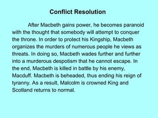 Conflict Resolution
After Macbeth gains power, he becomes paranoid
with the thought that somebody will attempt to conquer
the throne. In order to protect his Kingship, Macbeth
organizes the murders of numerous people he views as
threats. In doing so, Macbeth wades further and further
into a murderous despotism that he cannot escape. In
the end, Macbeth is killed in battle by his enemy,
Macduff. Macbeth is beheaded, thus ending his reign of
tyranny. As a result, Malcolm is crowned King and
Scotland returns to normal.
 
