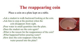 The reappearing coin
Place a coin on a plate kept on a table.
●Ask a student to walk backward looking at the coin.
●Ask him to stop at the position when the
coin disappears from sight.
●Pour water in small quantities into the plate.
●Does the student see the coin again?
●What is the reason for the reappearance of the coin?
●What happened before pouring water?
●How does the coin reappears when the
water poured into the plate?
 