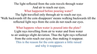 The light reflected from the coin travels through water
And air to reach our eyes.
What happened before pouring water?
The light travelled only through air to reach our eye.
'Walk backwards till the coin disappears' means walking backwards till the
reflected light rays from the coin do not reach our eyes.
What happens when water is poured into the plate?
Light rays travelling from air to water and from water
to air undergo slight deviation. Thus the light rays reflected
from the coin reach our eyes, thus making it reappear.
This is the reason for the coin appears a little raised
and why it reappears.
 