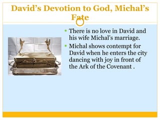 David’s Devotion to God, Michal’s Fate There is no love in David and his wife Michal’s marriage. Michal shows contempt for David when he enters the city dancing with joy in front of the Ark of the Covenant . 