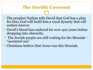 The Davidic Covenant The prophet Nathan tells David that God has a plan for him; God will build him a royal dynasty that will endure forever David’s blood line endured for over 400 years before dropping into obscurity, The Jewish people are still waiting for the Messiah - “anointed one” Christians believe that Jesus was this Messiah. 