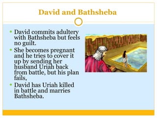 David and Bathsheba  David commits adultery with Bathsheba but feels no guilt. She becomes pregnant and he tries to cover it up by sending her husband Uriah back from battle, but his plan fails, David has Uriah killed in battle and marries Bathsheba. 
