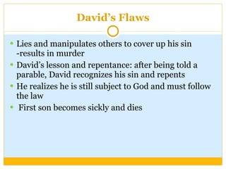 David’s Flaws Lies and manipulates others to cover up his sin -results in murder David’s lesson and repentance: after being told a parable, David recognizes his sin and repents He realizes he is still subject to God and must follow the law First son becomes sickly and dies  