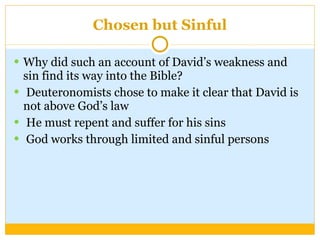 Chosen but Sinful Why did such an account of David’s weakness and sin find its way into the Bible? Deuteronomists chose to make it clear that David is not above God’s law He must repent and suffer for his sins God works through limited and sinful persons 