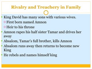 Rivalry and Treachery in Family King David has many sons with various wives. First born named Amnon Heir to his throne Amnon rapes his half sister Tamar and drives her away Absalom, Tamar’s full brother, kills Amnon Absalom runs away then returns to become new King He rebels and names himself king 