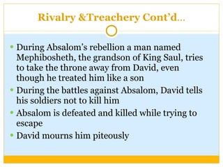 Rivalry &Treachery Cont’d … During Absalom’s rebellion a man named Mephibosheth, the grandson of King Saul, tries to take the throne away from David, even though he treated him like a son During the battles against Absalom, David tells his soldiers not to kill him Absalom is defeated and killed while trying to escape David mourns him piteously 