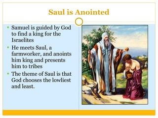 Saul is Anointed Samuel is guided by God to find a king for the Israelites He meets Saul, a farmworker, and anoints him king and presents him to tribes The theme of Saul is that God chooses the lowliest and least. 