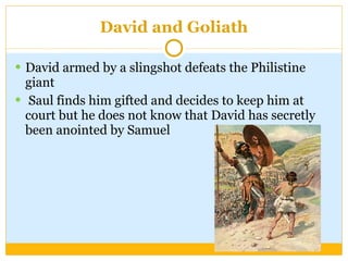 David and Goliath David armed by a slingshot defeats the Philistine giant Saul finds him gifted and decides to keep him at court but he does not know that David has secretly been anointed by Samuel 