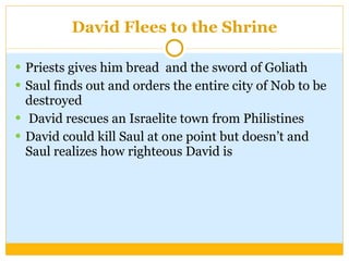 David Flees to the Shrine Priests gives him bread  and the sword of Goliath Saul finds out and orders the entire city of Nob to be destroyed David rescues an Israelite town from Philistines David could kill Saul at one point but doesn’t and Saul realizes how righteous David is 