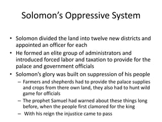 Solomon’s Oppressive SystemSolomon divided the land into twelve new districts and appointed an officer for eachHe formed an elite group of administrators and introduced forced labor and taxation to provide for the palace and government officialsSolomon’s glory was built on suppression of his peopleFarmers and shepherds had to provide the palace supplies and crops from there own land, they also had to hunt wild game for officialsThe prophet Samuel had warned about these things long before, when the people first clamored for the king With his reign the injustice came to pass