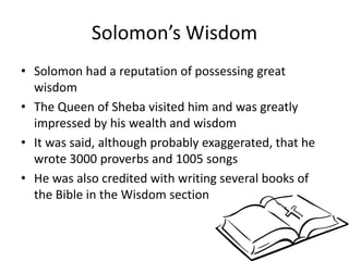 Solomon’s Wisdom Solomon had a reputation of possessing great wisdomThe Queen of Sheba visited him and was greatly impressed by his wealth and wisdomIt was said, although probably exaggerated, that he wrote 3000 proverbs and 1005 songsHe was also credited with writing several books of the Bible in the Wisdom section