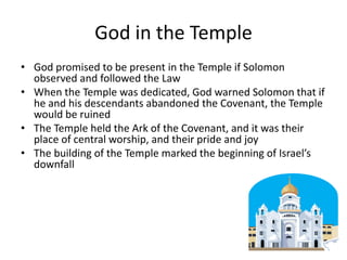 God in the TempleGod promised to be present in the Temple if Solomon observed and followed the LawWhen the Temple was dedicated, God warned Solomon that if he and his descendants abandoned the Covenant, the Temple would be ruinedThe Temple held the Ark of the Covenant, and it was their place of central worship, and their pride and joyThe building of the Temple marked the beginning of Israel’s downfall