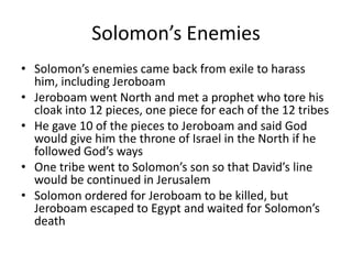 Solomon’s EnemiesSolomon’s enemies came back from exile to harass him, including JeroboamJeroboam went North and met a prophet who tore his cloak into 12 pieces, one piece for each of the 12 tribesHe gave 10 of the pieces to Jeroboam and said God would give him the throne of Israel in the North if he followed God’s waysOne tribe went to Solomon’s son so that David’s line would be continued in JerusalemSolomon ordered for Jeroboam to be killed, but Jeroboam escaped to Egypt and waited for Solomon’s death