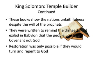 King Solomon: Temple Builder ContinuedThese books show the nations unfaithfulness despite the will of the prophetsThey were written to remind the disheartened exiled in Babylon that the people broke the Covenant not GodRestoration was only possible if they would turn and repent to God