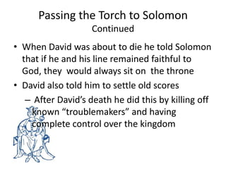 Passing the Torch to Solomon ContinuedWhen David was about to die he told Solomonthat if he and his line remained faithful to God, they  would always sit on  the throneDavid also told him to settle old scores After David’s death he did this by killing off known “troublemakers” and having complete control over the kingdom