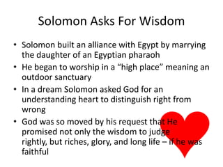 Solomon Asks For WisdomSolomon built an alliance with Egypt by marrying the daughter of an Egyptian pharaohHe began to worship in a “high place” meaning an outdoor sanctuaryIn a dream Solomon asked God for an understanding heart to distinguish right from wrongGod was so moved by his request that He promised not only the wisdom to judge rightly, but riches, glory, and long life – if he was faithful