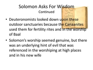 Solomon Asks For WisdomContinuedDeuteronomists looked down upon these outdoor sanctuaries because the Canaanites used them for fertility rites and in the worship of BaalSolomon’s worship seemed genuine, but there was an underlying hint of evil that was referenced in the worshiping at high places  and in his new wife 