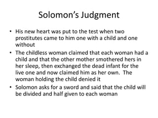 Solomon’s JudgmentHis new heart was put to the test when two prostitutes came to him one with a child and one withoutThe childless woman claimed that each woman had a child and that the other mother smothered hers in her sleep, then exchanged the dead infant for the live one and now claimed him as her own.  The woman holding the child denied itSolomon asks for a sword and said that the child will be divided and half given to each woman