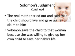 Solomon’s JudgmentContinuedThe real mother cried out and said that the child should live and gave up her claim to himSolomon gave the child to that woman because she was willing to give up her own child to save her baby's life