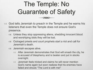 The Temple: No Guarantee of Safety God tells Jeremiah to preach in the Temple and he warns his listeners that even the Temple does not ensure God’s presence.Unless they stop oppressing aliens, shedding innocent blood and worshiping idols they will be lost.Outraged priests and court prophets start a riot and call for Jeremiah’s death.Jeremiah escapes alive. After Jeremiah demonstrates that God will smash the city, he is accused of blasphemy and is beaten and put in stocks overnight.Jeremiah feels tricked and claims he will never mention God’s name again but soon realizes that his enemies have failed and shouts “The Lord is with me!” 