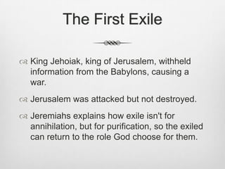 The First Exile King Jehoiak, king of Jerusalem, withheld information from the Babylons, causing a war. Jerusalem was attacked but not destroyed.Jeremiahs explains how exile isn't for annihilation, but for purification, so the exiled can return to the role God choose for them.