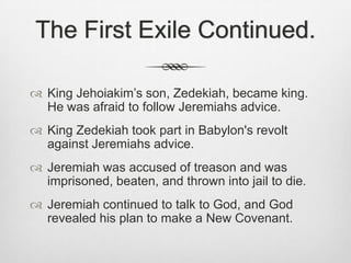 The First Exile Continued.King Jehoiakim’s son, Zedekiah, became king. He was afraid to follow Jeremiahs advice. King Zedekiah took part in Babylon's revolt against Jeremiahs advice.Jeremiah was accused of treason and was imprisoned, beaten, and thrown into jail to die.Jeremiah continued to talk to God, and God revealed his plan to make a New Covenant.