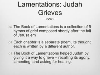 Lamentations: Judah GrievesThe Book of Lamentations is a collection of 5 hymns of grief composed shortly after the fall of JerusalemEach chapter is a separate poem, its thought each is written by a different author.The Book of Lamentations helped Judah by giving it a way to grieve – recalling its agony, lamenting, and asking for healing. 