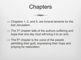 Chapters Chapters 1, 2, and 5, are funeral laments for the lost Jerusalem.The 3rd chapter tells of the authors suffering and hope that one day God will bring it to an end.The 5th chapter is the voice of the people admitting their guilt, expressing their hope and praying for restoration. 