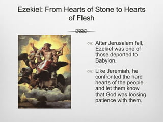 Ezekiel: From Hearts of Stone to Hearts of FleshAfter Jerusalem fell, Ezekiel was one of those deported to Babylon. Like Jeremiah, he confronted the hard hearts of the people and let them know that God was loosing patience with them. 