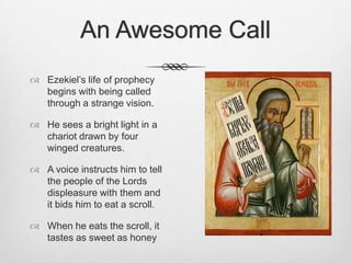 An Awesome CallEzekiel’s life of prophecy begins with being called through a strange vision.He sees a bright light in a chariot drawn by four winged creatures. A voice instructs him to tell the people of the Lords displeasure with them and it bids him to eat a scroll. When he eats the scroll, it tastes as sweet as honey