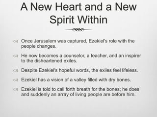 A New Heart and a New Spirit WithinOnce Jerusalem was captured, Ezekiel's role with the people changes. He now becomes a counselor, a teacher, and an inspirer to the disheartened exiles. Despite Ezekiel's hopeful words, the exiles feel lifeless.   Ezekiel has a vision of a valley filled with dry bones. Ezekiel is told to call forth breath for the bones; he does and suddenly an array of living people are before him. 