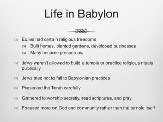 Life in Babylon Exiles had certain religious freedomsBuilt homes, planted gardens, developed businessesMany became prosperousJews weren’t allowed to build a temple or practice religious rituals publicallyJews tried not to fall to Babylonian practicesPreserved the Torah carefullyGathered to worship secretly, read scriptures, and prayFocused more on God and community rather than the temple itself
