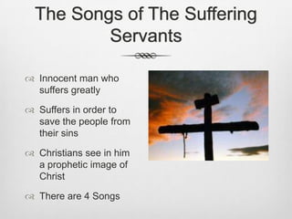 The Songs of The Suffering ServantsInnocent man who suffers greatlySuffers in order to save the people from their sinsChristians see in him a prophetic image of ChristThere are 4 Songs