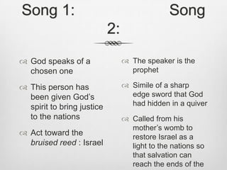 Song 1:                      Song 2:God speaks of a chosen oneThis person has been given God’s spirit to bring justice to the nationsAct toward the bruised reed : IsraelThe speaker is the prophetSimile of a sharp edge sword that God had hidden in a quiverCalled from his mother’s womb to restore Israel as a light to the nations so that salvation can reach the ends of the Earth