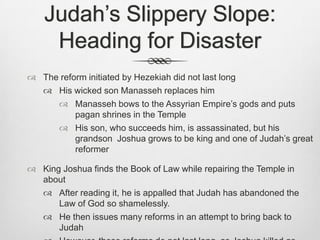Judah’s Slippery Slope: Heading for Disaster The reform initiated by Hezekiah did not last longHis wicked son Manasseh replaces himManasseh bows to the Assyrian Empire’s gods and puts pagan shrines in the TempleHis son, who succeeds him, is assassinated, but his grandson  Joshua grows to be king and one of Judah’s great reformer King Joshua finds the Book of Law while repairing the Temple in about After reading it, he is appalled that Judah has abandoned the Law of God so shamelessly.He then issues many reforms in an attempt to bring back to JudahHowever, these reforms do not last long, as Joshua killed as Joshua killed in battle with Egypt’s pharaoh in 609 B.C.