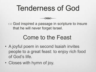 Tenderness of GodGod inspired a passage in scripture to insure that he will never forget Israel.Come to the FeastA joyful poem in second Isaiah invites people to a great feast: to enjoy rich food of God’s life.
