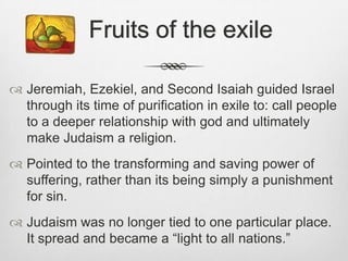 Closes with hymn of joy.  Fruits of the exileJeremiah, Ezekiel, and Second Isaiah guided Israel through its time of purification in exile to: call people to a deeper relationship with god and ultimately make Judaism a religion.Pointed to the transforming and saving power of suffering, rather than its being simply a punishment for sin.Judaism was no longer tied to one particular place. It spread and became a “light to all nations.” 